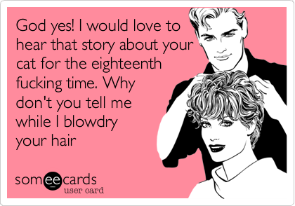 God yes! I would love to
hear that story about your
cat for the eighteenth
fucking time. Why
don't you tell me
while I blowdry
your hair