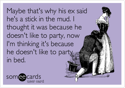 Maybe that's why his ex saidhe's a stick in the mud. Ithought it was because hedoesn't like to party, nowI'm thinking it's becausehe doesn't like to partyin bed.