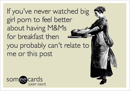 If you've never watched biggirl porn to feel betterabout having M&Msfor breakfast thenyou probably can't relate tome or this post