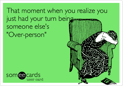 That moment when you realize you just had your turn being
someone else's
"Over-person"