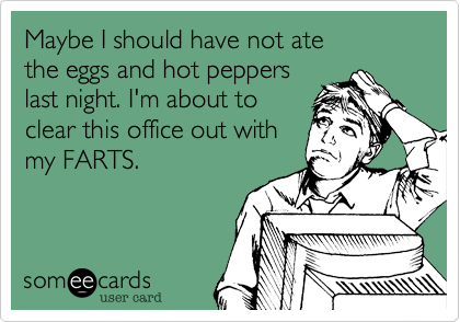 Maybe I should have not ate
the eggs and hot peppers
last night. I'm about to
clear this office out with
my FARTS.