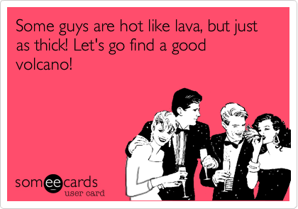 Some guys are hot like lava, but just as thick! Let's go find a good volcano!