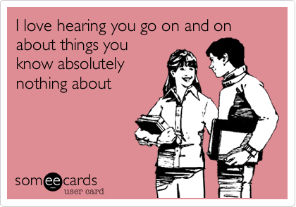 I love hearing you go on and on about things you
know absolutely
nothing about