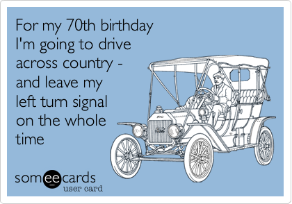 For my 70th birthday I'm going to driveacross country - and leave my left turn signalon the wholetime