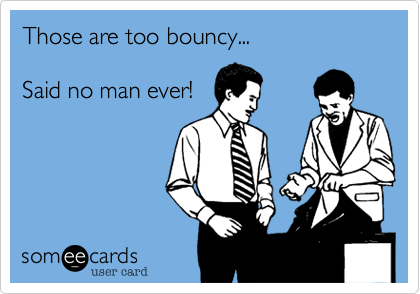 Those are too bouncy...  Said no man ever!