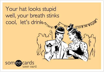 Your hat looks stupid
well, your breath stinks
cool,  let's drink