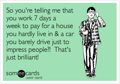 So you're telling me thatyou work 7 days aweek to pay for a houseyou hardly live in & a caryou barely drive just toimpress people?!  That'sjust brilliant!