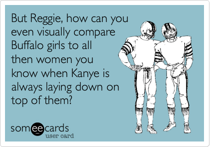 But Reggie, how can you
even visually compare
Buffalo girls to all
then women you
know when Kanye is
always laying down on
top of them?