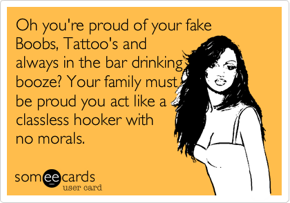 Oh you're proud of your fake Boobs, Tattoo's and
always in the bar drinking
booze? Your family must
be proud you act like a
classless hooker with
no morals. 
