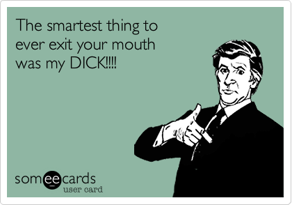 The smartest thing to 
ever exit your mouth 
was my DICK!!!!