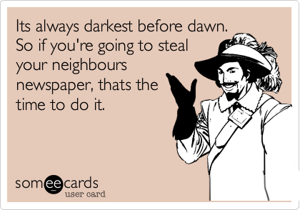 Its always darkest before dawn. 
So if you're going to steal
your neighbours
newspaper, thats the
time to do it.