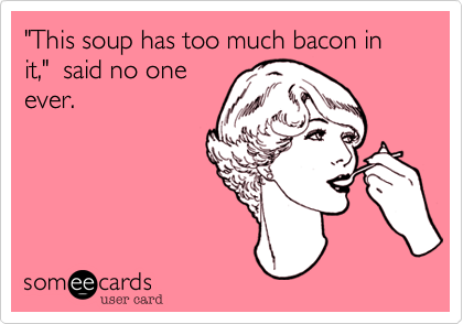 "This soup has too much bacon in it,"  said no one
ever.