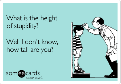 What is the heightof stupidity?Well I don't know,how tall are you?