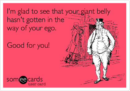 I'm glad to see that your giant belly hasn't gotten in theway of your ego.Good for you!