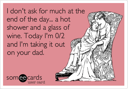 I don't ask for much at theend of the day... a hotshower and a glass ofwine. Today I'm 0/2and I'm taking it outon your dad.