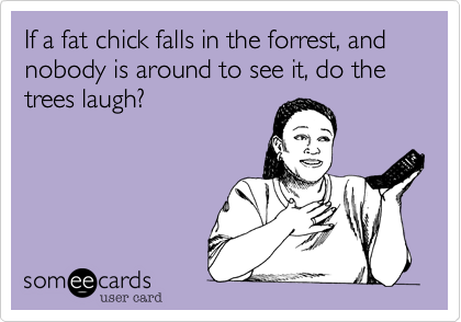 If a fat chick falls in the forrest, and nobody is around to see it, do the trees laugh?