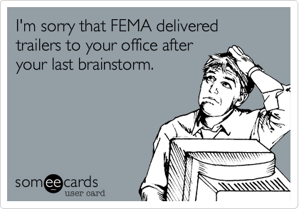 I'm sorry that FEMA delivered trailers to your office afteryour last brainstorm.