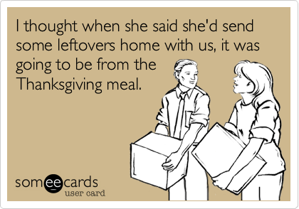 I thought when she said she'd send some leftovers home with us, it was going to be from theThanksgiving meal.