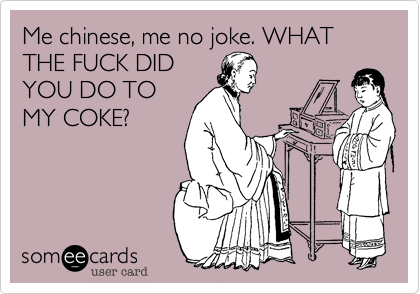 Me chinese, me no joke. WHAT THE FUCK DID
YOU DO TO
MY COKE?