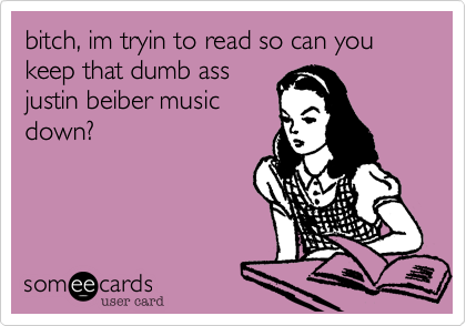 bitch, im tryin to read so can you keep that dumb assjustin beiber musicdown? 