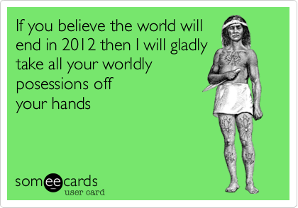 If you believe the world willend in 2012 then I will gladlytake all your worldlyposessions offyour hands