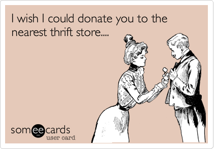 I wish I could donate you to the nearest thrift store....