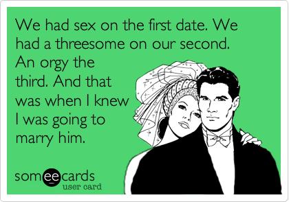 We had sex on the first date. We had a threesome on our second. 
An orgy the
third. And that
was when I knew
I was going to
marry him.