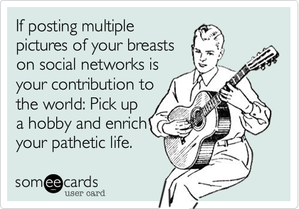 If posting multiplepictures of your breastson social networks isyour contribution tothe world: Pick upa hobby and enrichyour pathetic life. 