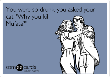 You were so drunk, you asked your cat, "Why you killMufasa?"
