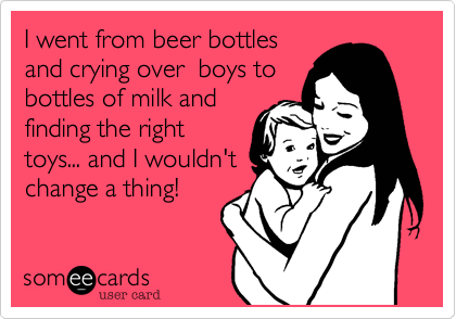 I went from beer bottlesand crying over  boys tobottles of milk andfinding the righttoys... and I wouldn'tchange a thing!