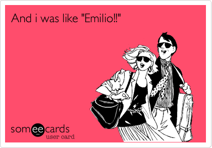 And i was like "Emilio!!"