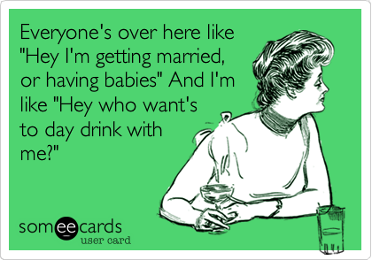 Everyone's over here like"Hey I'm getting married,or having babies" And I'mlike "Hey who want'sto day drink withme?" 