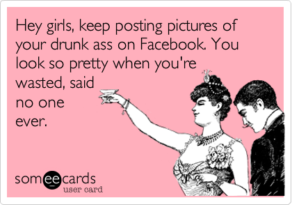 Hey girls, keep posting pictures of your drunk ass on Facebook. You look so pretty when you're
wasted, said
no one
ever.