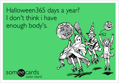 Halloween365 days a year?I don't think i haveenough body's.