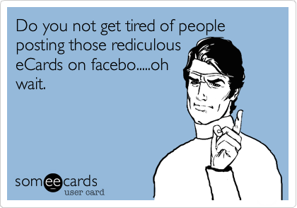 Do you not get tired of people posting those rediculouseCards on facebo.....ohwait.