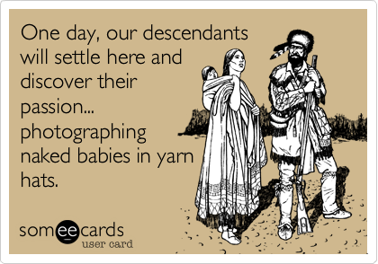 One day, our descendantswill settle here anddiscover theirpassion...photographingnaked babies in yarnhats.