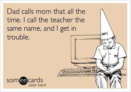 Dad calls mom that all thetime. I call the teacher thesame name, and I get introuble.