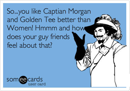 So...you like Captian Morganand Golden Tee better thanWomen! Hmmm and howdoes your guy friendsfeel about that?
