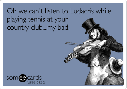 Oh we can't listen to Ludacris while playing tennis at yourcountry club....my bad.