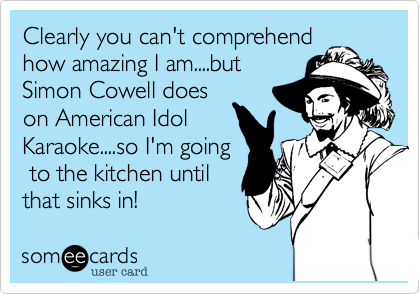 Clearly you can't comprehend
how amazing I am....but
Simon Cowell does
on American Idol
Karaoke....so I'm going
 to the kitchen until
that sinks in!