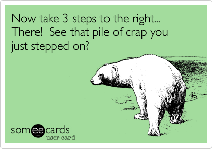 Now take 3 steps to the right... There!  See that pile of crap you just stepped on? 