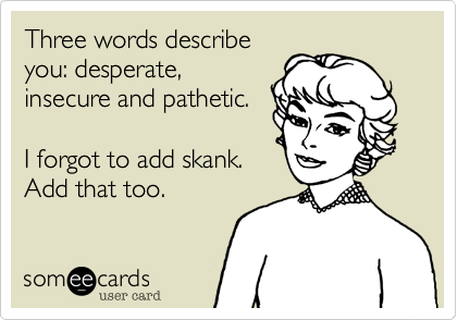 Three words describeyou: desperate,insecure and pathetic.I forgot to add skank.Add that too. 