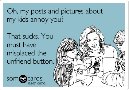 Oh, my posts and pictures about my kids annoy you?That sucks. Youmust havemisplaced theunfriend button.