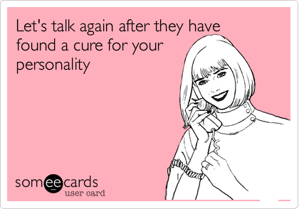 Let's talk again after they have found a cure for yourpersonality