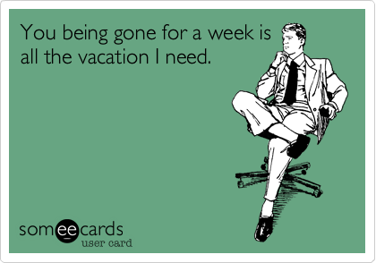 You being gone for a week is
all the vacation I need.