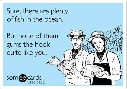 Sure, there are plentyof fish in the ocean.But none of themgums the hookquite like you.