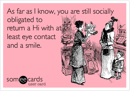 As far as I know, you are still socially obligated toreturn a Hi with atleast eye contactand a smile.