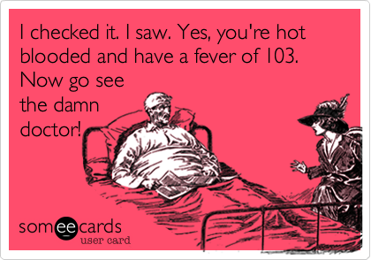 I checked it. I saw. Yes, you're hot blooded and have a fever of 103.Now go seethe damndoctor!