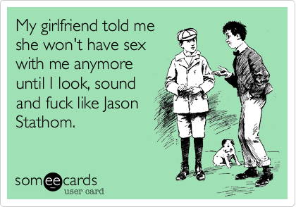 My girlfriend told meshe won't have sexwith me anymoreuntil I look, soundand fuck like JasonStathom. 