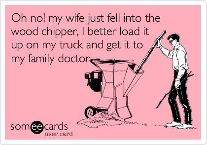 Oh no! my wife just fell into the wood chipper, I better load itup on my truck and get it tomy family doctor